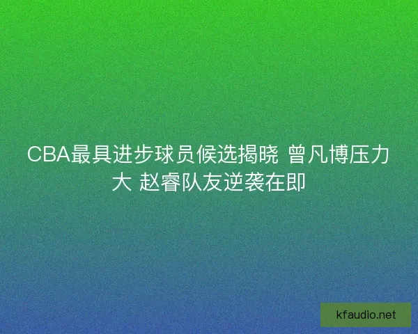 CBA最具进步球员候选揭晓 曾凡博压力大 赵睿队友逆袭在即