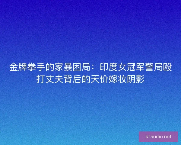 金牌拳手的家暴困局：印度女冠军警局殴打丈夫背后的天价嫁妆阴影