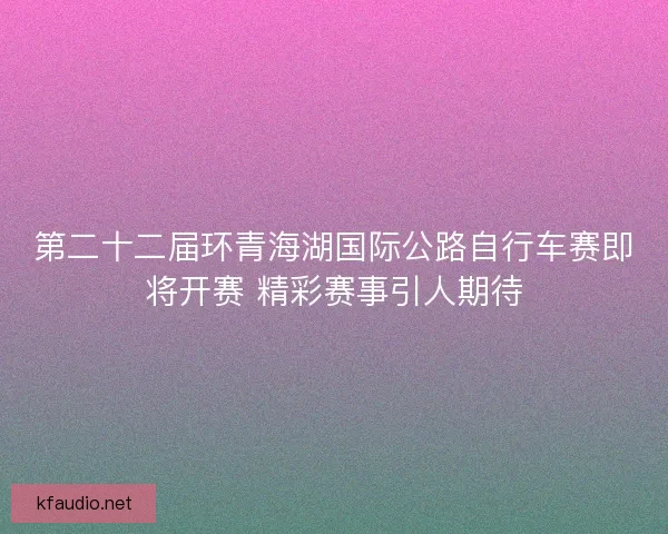 第二十二届环青海湖国际公路自行车赛即将开赛 精彩赛事引人期待
