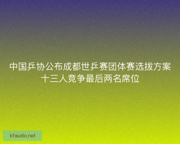 中国乒协公布成都世乒赛团体赛选拔方案十三人竞争最后两名席位