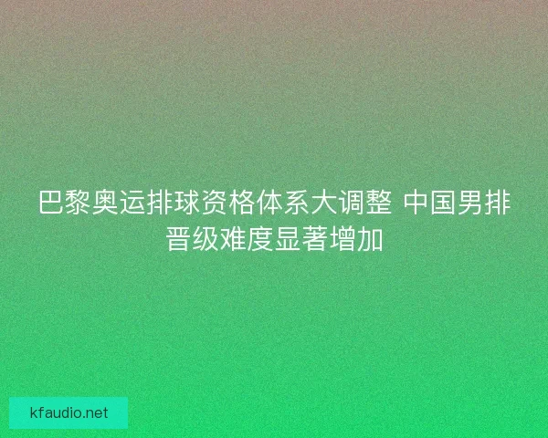 巴黎奥运排球资格体系大调整 中国男排晋级难度显著增加