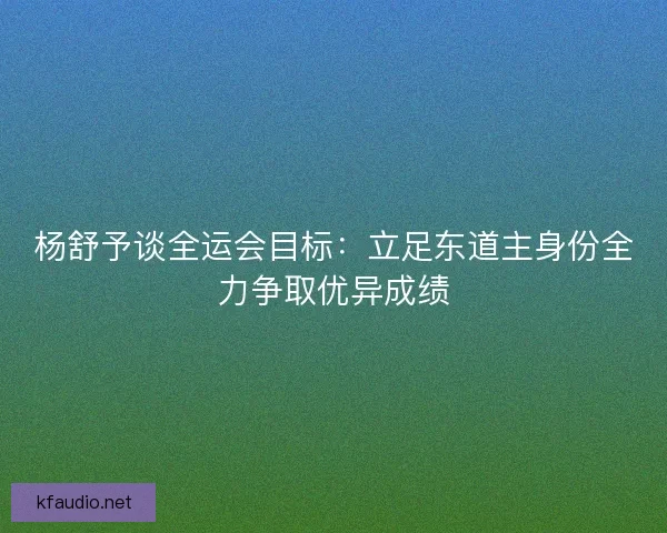 杨舒予谈全运会目标：立足东道主身份全力争取优异成绩