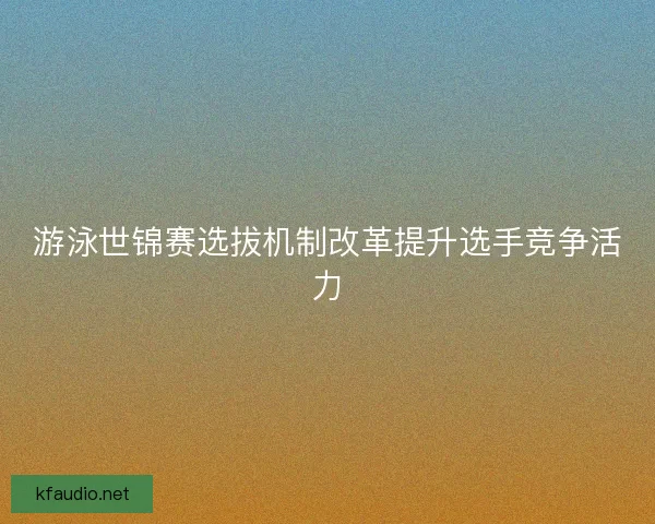 游泳世锦赛选拔机制改革提升选手竞争活力