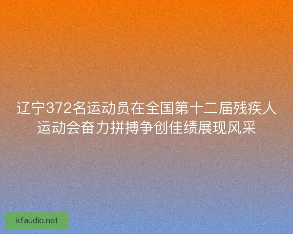 辽宁372名运动员在全国第十二届残疾人运动会奋力拼搏争创佳绩展现风采